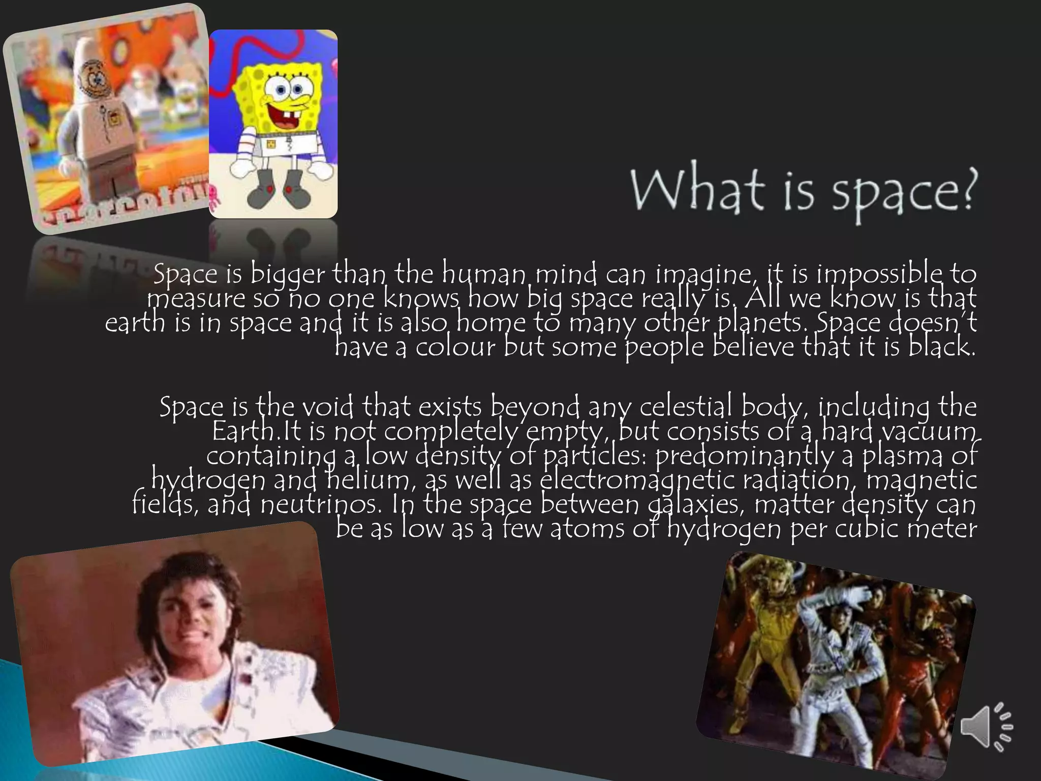 Space is bigger than the human mind can imagine, it is impossible to
    measure so no one knows how big space really is. All we know is that
earth is in space and it is also home to many other planets. Space doesn’t
                    have a colour but some people believe that it is black.

     Space is the void that exists beyond any celestial body, including the
          Earth.It is not completely empty, but consists of a hard vacuum
          containing a low density of particles: predominantly a plasma of
    hydrogen and helium, as well as electromagnetic radiation, magnetic
  fields, and neutrinos. In the space between galaxies, matter density can
                      be as low as a few atoms of hydrogen per cubic meter
 