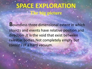 SPACE EXPLORATION
The big picture
Boundless three dimensional extent in which
objects and events have relative position and
direction .It is the void that exist between
celestial bodies.Not completely empty but
consists of a hard vacuum.
 