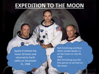 EXPEDITION TO THE MOON
Apollo 8 orbited the
moon 10 times and
returned to Earth
safely on December
21, 1968
Neil Armstrong and Buzz
Aldrin landed Apollo 11
on the moon on July 20,
1969.
Neil Armstrong was the
first person to set foot on
the moon.
 