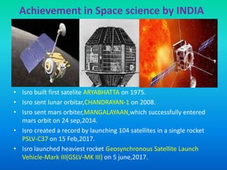 Achievement in Space science by INDIA
The Indian Space Research Organization(ISRO) is the
space agency of the Government of India.Its vision is to
“harness space technology for national development while persuing
space science research.
• Formed in 1969,ISRO superseded therstwhile Indian National
Committee for Space Research (INCOSPAR) established in 1962 by
the efforts of Jawaharlal Neheru & scientist Vikram Sarabhai.
• Isro built first satelite ARYABHATTA on 1975.
• Isro sent lunar orbitar,CHANDRAYAN-1 on 2008.
• Isro sent mars orbiter,MANGALAYAAN,which successfully entered
mars orbit on 24 sep,2014.
• Isro created a record by launching 104 satellites in a single rocket
PSLV-C37 on 15 Feb,2017.
• Isro launched heaviest rocket Geosynchronous Satellite Launch
Vehicle-Mark III(GSLV-MK III) on 5 june,2017.
 