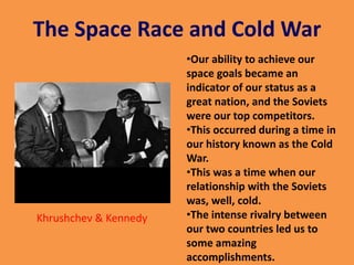 The Space Race and Cold War
•Our ability to achieve our
space goals became an
indicator of our status as a
great nation, and the Soviets
were our top competitors.
•This occurred during a time in
our history known as the Cold
War.
•This was a time when our
relationship with the Soviets
was, well, cold.
•The intense rivalry between
our two countries led us to
some amazing
accomplishments.
Khrushchev & Kennedy
 