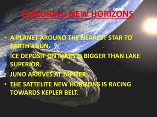 EXPLORING NEW HORIZONS
• A PLANET AROUND THE NEAREST STAR TO
EARTH’S SUN.
• ICE DEPOSIT ON MARS IS BIGGER THAN LAKE
SUPERIOR.
• JUNO ARRIVES AT JUPITER.
• THE SATTELITE NEW HORIZONS IS RACING
TOWARDS KEPLER BELT.
 