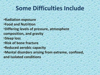 Some Difficulties Include
•Radiation exposure
•Food and Nutrition
•Differing levels of pressure, atmosphere
composition, and gravity
•Sleep loss
•Risk of bone fracture
•Reduced aerobic capacity
•Mental disorders arising from extreme, confined,
and isolated conditions
 