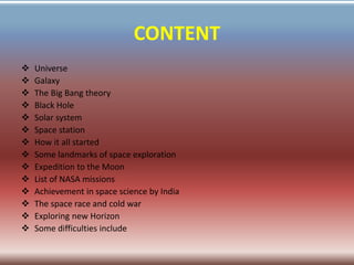 CONTENT
 Universe
 Galaxy
 The Big Bang theory
 Black Hole
 Solar system
 Space station
 How it all started
 Some landmarks of space exploration
 Expedition to the Moon
 List of NASA missions
 Achievement in space science by India
 The space race and cold war
 Exploring new Horizon
 Some difficulties include
 