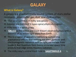 What is Galaxy?
A galaxy is a gravitationally bound system of stars,stellar
remnants ,intersteller gas,dust and dark matter.
 Our solar system is in milky way galaxy.
 Galaxies are mainly of 3 types-spiral,elliptical,irregular.
 Milky way is a spiral galaxy.
 GN-z11 is the oldest and most distant observed galaxy with a
distance of 32 billion light years from Earth.
 This is a region of spacetime exhibiting such strong
gravitational effects that nothing,not even particles and
electromagnetic radiation such as light,can escape from
inside it. But Quantum field theory in curved space time
predicts that edge emits Hawkins radiation.
 The milky way’s central black hole is-SAGITTARIUS A.
 