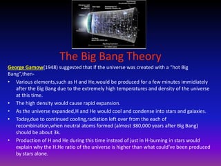 The Big Bang Theory
George Gamow(1948) suggested that if the universe was created with a “hot Big
Bang”,then-
• Various elements,such as H and He,would be produced for a few minutes immidiately
after the Big Bang due to the extremely high temperatures and density of the universe
at this time.
• The high density would cause rapid expansion.
• As the universe expanded,H and He would cool and condense into stars and galaxies.
• Today,due to continued cooling,radiation left over from the each of
recombination,when neutral atoms formed (almost 380,000 years after Big Bang)
should be about 3k.
• Production of H and He during this time instead of just in H-burning in stars would
explain why the H:He ratio of the universe is higher than what could’ve been produced
by stars alone.
 