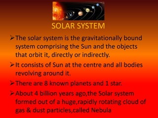 SOLAR SYSTEM
The solar system is the gravitationally bound
system comprising the Sun and the objects
that orbit it, directly or indirectly.
It consists of Sun at the centre and all bodies
revolving around it.
There are 8 known planets and 1 star.
About 4 billion years ago,the Solar system
formed out of a huge,rapidly rotating cloud of
gas & dust particles,called Nebula
 
