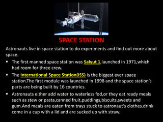 SPACE STATION
Astronauts live in space station to do experiments and find out more about
space.
 The first manned space station was Salyut 1,launched in 1971,which
had room for three crew.
 The International Space Station(ISS) is the biggest ever space
station.The first module was launched in 1998 and the space station’s
parts are being built by 16 countries.
 Astronauts either add water to waterless fod,or they eat ready meals
such as stew or pasta,canned fruit,puddings,biscuits,sweets and
gum.And meals are eaten from trays stuck to astronaut’s clothes.drink
come in a cup with a lid and are sucked up with straw.
 