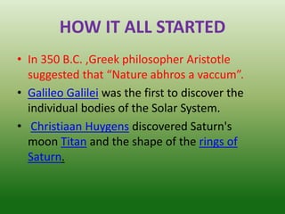 HOW IT ALL STARTED
• In 350 B.C. ,Greek philosopher Aristotle
suggested that “Nature abhros a vaccum”.
• Galileo Galilei was the first to discover the
individual bodies of the Solar System.
• Christiaan Huygens discovered Saturn's
moon Titan and the shape of the rings of
Saturn.
 