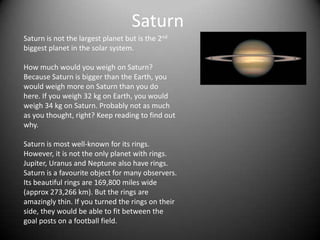 Saturn
Saturn is not the largest planet but is the 2nd
biggest planet in the solar system.

How much would you weigh on Saturn?
Because Saturn is bigger than the Earth, you
would weigh more on Saturn than you do
here. If you weigh 32 kg on Earth, you would
weigh 34 kg on Saturn. Probably not as much
as you thought, right? Keep reading to find out
why.

Saturn is most well-known for its rings.
However, it is not the only planet with rings.
Jupiter, Uranus and Neptune also have rings.
Saturn is a favourite object for many observers.
Its beautiful rings are 169,800 miles wide
(approx 273,266 km). But the rings are
amazingly thin. If you turned the rings on their
side, they would be able to fit between the
goal posts on a football field.
 