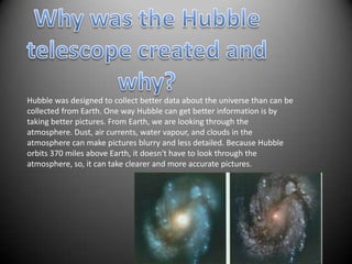 Hubble was designed to collect better data about the universe than can be
collected from Earth. One way Hubble can get better information is by
taking better pictures. From Earth, we are looking through the
atmosphere. Dust, air currents, water vapour, and clouds in the
atmosphere can make pictures blurry and less detailed. Because Hubble
orbits 370 miles above Earth, it doesn't have to look through the
atmosphere, so, it can take clearer and more accurate pictures.
 