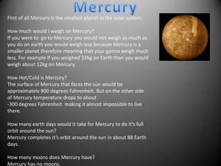 First of all Mercury is the smallest planet in the solar system.

How much would I weigh on Mercury?
If you were to go to Mercury you would not weigh as much as
you do on earth you would weigh less because Mercury is a
smaller planet therefore meaning that your gonna weigh much
less. For example if you weighed 32kg on Earth than you would
weigh about 12kg on Mercury.

How Hot/Cold is Mercury?
The surface of Mercury that faces the sun would be
approximately 800 degrees Fahrenheit. But on the other side
of Mercury temperature drops to about
-300 degrees Fahrenheit making it almost impossible to live
there.

How many earth days would it take for Mercury to do it’s full
orbit around the sun?
Mercury completes it’s orbit around the sun in about 88 Earth
days.

How many moons does Mercury have?
Mercury has no moons.
 