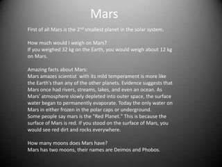 Mars
First of all Mars is the 2nd smallest planet in the solar system.

How much would I weigh on Mars?
If you weighed 32 kg on the Earth, you would weigh about 12 kg
on Mars.

Amazing facts about Mars:
Mars amazes scientist with its mild temperament is more like
the Earth's than any of the other planets. Evidence suggests that
Mars once had rivers, streams, lakes, and even an ocean. As
Mars' atmosphere slowly depleted into outer space, the surface
water began to permanently evaporate. Today the only water on
Mars in either frozen in the polar caps or underground.
Some people say mars is the "Red Planet." This is because the
surface of Mars is red. If you stood on the surface of Mars, you
would see red dirt and rocks everywhere.

How many moons does Mars have?
Mars has two moons, their names are Deimos and Phobos.
 