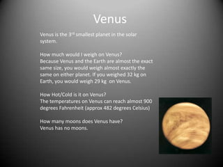 Venus
Venus is the 3rd smallest planet in the solar
system.

How much would I weigh on Venus?
Because Venus and the Earth are almost the exact
same size, you would weigh almost exactly the
same on either planet. If you weighed 32 kg on
Earth, you would weigh 29 kg on Venus.

How Hot/Cold is it on Venus?
The temperatures on Venus can reach almost 900
degrees Fahrenheit (approx 482 degrees Celsius)

How many moons does Venus have?
Venus has no moons.
 