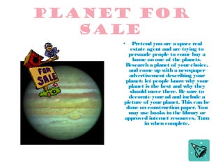 Planet for
sale
Pretend you are a space real
estate agent and are trying to
persuade people to come buy a
home on one of the planets.
R
esearch a planet of your choice,
and come up with a newspaper
advertisement describing your
planet; let people know why your
planet is the best and why they
should move there. Be sure to
decorate your ad and include a
picture of your planet. This can be
done on construction paper. You
may use books in the library or
approved internet resources. Turn
in when complete.

•

 