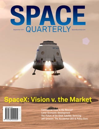 September 2011                                               SpaceQuarterly.com




SpaceX: Vision v. the Market
 ISSN 2162-9404
                         Digital edition $5.95




                                                 Commercial Crew to the Rescue?
                                                 Lunar Economic Development
                                                 The Future of On-Orbit Satellite Servicing
9 772162 940005                                  Jeff Greason: The Accidental CEO & Policy Guru
 