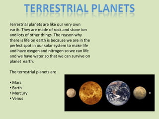 Terrestrial planets are like our very own
earth. They are made of rock and stone ion
and lots of other things. The reason why
there is life on earth is because we are in the
perfect spot in our solar system to make life
and have oxygen and nitrogen so we can life
and we have water so that we can survive on
planet earth.

The terrestrial planets are

• Mars
• Earth
• Mercury
• Venus
 