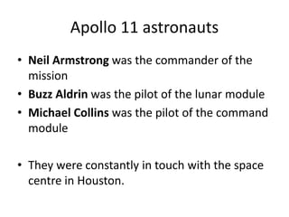 Apollo 11 astronauts 
• Neil Armstrong was the commander of the 
mission 
• Buzz Aldrin was the pilot of the lunar module 
• Michael Collins was the pilot of the command 
module 
• They were constantly in touch with the space 
centre in Houston. 
 
