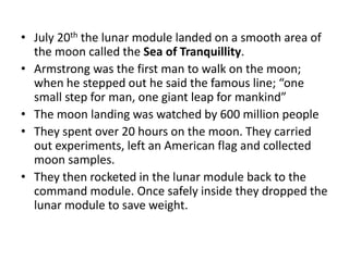 • July 20th the lunar module landed on a smooth area of 
the moon called the Sea of Tranquillity. 
• Armstrong was the first man to walk on the moon; 
when he stepped out he said the famous line; “one 
small step for man, one giant leap for mankind” 
• The moon landing was watched by 600 million people 
• They spent over 20 hours on the moon. They carried 
out experiments, left an American flag and collected 
moon samples. 
• They then rocketed in the lunar module back to the 
command module. Once safely inside they dropped the 
lunar module to save weight. 
 