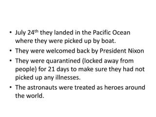 • July 24th they landed in the Pacific Ocean 
where they were picked up by boat. 
• They were welcomed back by President Nixon 
• They were quarantined (locked away from 
people) for 21 days to make sure they had not 
picked up any illnesses. 
• The astronauts were treated as heroes around 
the world. 
 