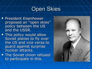 Open Skies
   President Eisenhower
    proposed an “open skies”
    policy between the US
    and the USSR.
   This policy would allow
    Soviet planes to fly over
    the US and vice versa to
    guard against surprise
    nuclear attacks.
   The Soviet Union refused
    to participate in this.
 