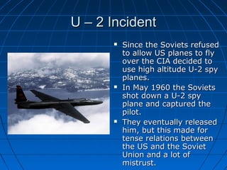 U – 2 Incident
          Since the Soviets refused
           to allow US planes to fly
           over the CIA decided to
           use high altitude U-2 spy
           planes.
          In May 1960 the Soviets
           shot down a U-2 spy
           plane and captured the
           pilot.
          They eventually released
           him, but this made for
           tense relations between
           the US and the Soviet
           Union and a lot of
           mistrust.
 