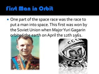    One part of the space race was the race to
    put a man into space. This first was won by
    the Soviet Union when Major Yuri Gagarin
    orbited the earth on April the 12th 1961.
 