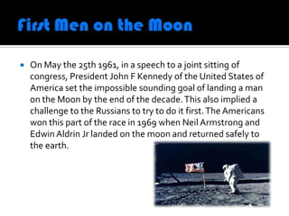    On May the 25th 1961, in a speech to a joint sitting of
    congress, President John F Kennedy of the United States of
    America set the impossible sounding goal of landing a man
    on the Moon by the end of the decade. This also implied a
    challenge to the Russians to try to do it first. The Americans
    won this part of the race in 1969 when Neil Armstrong and
    Edwin Aldrin Jr landed on the moon and returned safely to
    the earth.
 