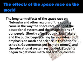 The long term effects of the space race on
 Nebraska and other regions of the country
 came in the way the space race changed the
 educational system and the imaginations of
 our people. Shortly after Sputnik, lawmakers
 and the public began calling for a greater
 emphasis on math and science in the nation's
 schools. Governments put in more money, and
 the educational system responded. Students
 began to get more math and science courses.
 