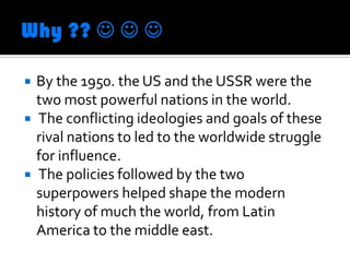    By the 1950. the US and the USSR were the
    two most powerful nations in the world.
   The conflicting ideologies and goals of these
    rival nations to led to the worldwide struggle
    for influence.
   The policies followed by the two
    superpowers helped shape the modern
    history of much the world, from Latin
    America to the middle east.
 