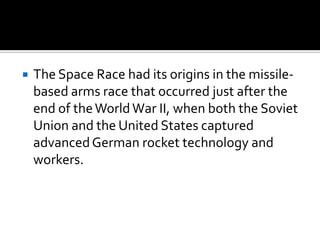    The Space Race had its origins in the missile-
    based arms race that occurred just after the
    end of the World War II, when both the Soviet
    Union and the United States captured
    advanced German rocket technology and
    workers.
 