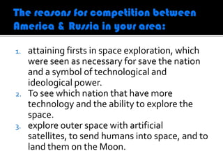 1.   attaining firsts in space exploration, which
     were seen as necessary for save the nation
     and a symbol of technological and
     ideological power.
2.   To see which nation that have more
     technology and the ability to explore the
     space.
3.   explore outer space with artificial
     satellites, to send humans into space, and to
     land them on the Moon.
 