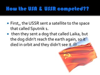    First,, the USSR sent a satellite to the space
    that called Sputnik 1.
    then they sent a dog that called Laika, but
    the dog didn’t reach the earth again, so it
    died in orbit and they didn’t see it  ..
 