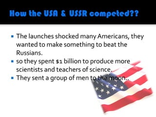    The launches shocked many Americans, they
    wanted to make something to beat the
    Russians.
   so they spent $1 billion to produce more
    scientists and teachers of science.
   They sent a group of men to the moon..
 