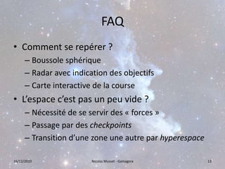 FAQComment se repérer ?Boussole sphériqueRadar avec indication des objectifsCarte interactive de la courseL’espace c’est pas un peu vide ?Nécessité de se servir des « forces »Passage par des checkpointsTransition d’une zone une autre par hyperespace16/12/201013Nicolas Musset - Gamagora