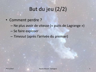 But du jeu (2/2)Comment perdre ?Ne plus avoir de vitesse (« puits de Lagrange »)Se faire exploserTimeout (après l’arrivée du premier)30/11/2010Nicolas Musset - Gamagora4