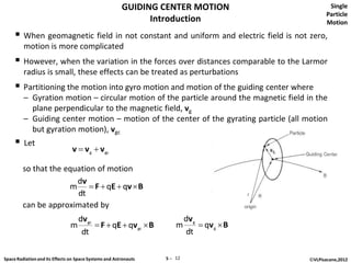 GUIDING CENTER MOTION                        Single
                                                                                                    Particle
                                                              Introduction                          Motion

      When geomagnetic field in not constant and uniform and electric field is not zero,
         motion is more complicated
      However, when the variation in the forces over distances comparable to the Larmor
         radius is small, these effects can be treated as perturbations
      Partitioning the motion into gyro motion and motion of the guiding center where
         – Gyration motion – circular motion of the particle around the magnetic field in the
           plane perpendicular to the magnetic field, vg
         – Guiding center motion – motion of the center of the gyrating particle (all motion
           but gyration motion), vgc
        Let
                                v  v g  v gc

         so that the equation of motion
                        dv
                      m  F  qE  qv  B
                        dt
         can be approximated by
                                    dv gc                                  dv g
                                m          F  qE  qv gc  B        m          qv g  B
                                     dt                                    dt

Space Radiation and its Effects on Space Systems and Astronauts   5 ─ 12                     ©VLPisacane,2012
 