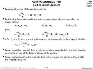 GUIDING CENTER MOTION                       Single
                                                                                                   Particle
                                                        Guiding Center Equations                   Motion
    Equation of motion of the guiding center is
                           dv gc
                                m  F  qE  qv gc  B
                             dt
      Partitioning the velocity and force into components parallel and normal to the
       magnetic field
                  v  v gc||ε||  v gc                F  F ε||  F
                                                            ||         E  E||ε||  E
       gives
                     dv gc||                       dv gc
                   m          F||  qE||        m         F  qE  qv gc  B
                      dt                            dt
      If for E|| and F|| are constant, guiding center motion parallel to the magnetic field is
                                     F||  qE||
                          v gc||               t  v gc||(0)
                                         m
    Forces parallel to magnetic field accelerates particle along the field line with direction
       depending on sign of the force or charge of the particle
    Forces perpendicular to the magnetic field will accelerate the particle orthogonal to
       the magnetic field line


Space Radiation and its Effects on Space Systems and Astronauts   5 ─ 13                    ©VLPisacane,2012
 