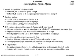 SUMMARY                                    Single
                                                                                                     Particle
                                                   Summary Single Particle Motion                    Motion


     Motion along uniform magnetic field
        – Uniform B, no E: constant speed along B
        – Uniform B, E parallel to B: charge dependent acceleration along B
     Gyration motion
        – Circular orbit in plane perpendicular to B
        – Sense of gyration depends on charge sign
        – Larmor radius rl and gyration frequency fg
     Drift motion orthogonal to magnetic flux density B from force F
        – Drift perpendicular to B and F according to vF  F  B qB2 may depend on charge sign
        – If F proportional to q then drift motion independent of charge
        – If F not proportional to q then drift motion dependent on charge sign
     Non-uniform and time-varying magnetic field
        – Gradient drift perpendicular to B and ∇B depends on charge sign
        – Converging/diverging B: deceleration/acceleration along B with mirroring
                                                                       6 – 24
     In a dipole field
        – Charged particles will mirror at a latitude depending on the equatorial pitch angle
        – Particles will intersect Earth if equatorial pitch angle is within equatiorial loss cone


Space Radiation and its Effects on Space Systems and Astronauts   5 ─ 24                     ©VLPisacane,2012
 