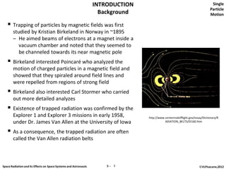 INTRODUCTION                                                 Single
                                                                                                                              Particle
                                                                    Background                                                Motion

    Trapping of particles by magnetic fields was first
       studied by Kristian Birkeland in Norway in ~1895
       – He aimed beams of electrons at a magnet inside a
          vacuum chamber and noted that they seemed to
          be channeled towards its near magnetic pole
    Birkeland interested Poincaré who analyzed the
       motion of charged particles in a magnetic field and
       showed that they spiraled around field lines and
       were repelled from regions of strong field
    Birkeland also interested Carl Stormer who carried
       out more detailed analyzes
    Existence of trapped radiation was confirmed by the
       Explorer 1 and Explorer 3 missions in early 1958,                         http://www.centennialofflight.gov/essay/Dictionary/R
       under Dr. James Van Allen at the University of Iowa                                  ADIATION_BELTS/DI160.htm


    As a consequence, the trapped radiation are often
       called the Van Allen radiation belts



Space Radiation and its Effects on Space Systems and Astronauts       5─ 3                                            ©VLPisacane,2012
 