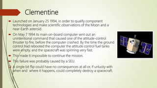 Clementine
 Launched on January 25 1994, in order to qualify component
technologies and make scientific observations of the Moon and a
near-Earth asteroid.
 On May 7 1994 its main on-board computer sent out an
unintentional command that caused one of the attitude-control
thruster to fire, before the computer crashed. By the time the ground
control had rebooted the computer the attitude control fuel tanks
were empty, and the spacecraft was spinning very fast.
 This made it impossible to continue the mission.
 This failure was probably caused by a SEU.
 A single bit flip could have no consequences at all or, if unlucky with
when and where it happens, could completely destroy a spacecraft.
 