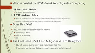 What is needed for FPGA-Based Reconfigurable Computing
1. SRAM-based FPGAs
 To support fast reconfiguration
2. A TID hardened fabric
 Thin Gate Oxides to avoid hole trapping and threshold shifting (inherent in all processes)
 Radiation Hardened by Design to provide SEL immunity (rings, layout, etc…
Does This Exist?
 Yes, Xilinx Virtex-QV Space Grade FPGA Family
 TID Immunity > 1Mrad
 RHBD for SEL immunity
 CRC
The Final Piece is SEE Fault Mitigation due to Heavy Ions
 SEU will happen due to heavy ions, nothing can stop this.
 A computer architecture that expects and response to faults is needed.
 
