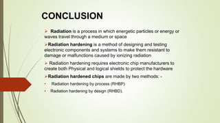 CONCLUSION
 Radiation is a process in which energetic particles or energy or
waves travel through a medium or space
Radiation hardening is a method of designing and testing
electronic components and systems to make them resistant to
damage or malfunctions caused by ionizing radiation
 Radiation hardening requires electronic chip manufacturers to
create both Physical and logical shields to protect the hardware
Radiation hardened chips are made by two methods: -
• Radiation hardening by process (RHBP)
• Radiation hardening by design (RHBD).
 