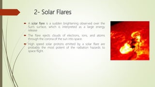 2- Solar Flares
 A solar flare is a sudden brightening observed over the
Sun's surface, which is interpreted as a large energy
release
 The flare ejects clouds of electrons, ions, and atoms
through the corona of the sun into space.
 High speed solar protons emitted by a solar flare are
probably the most potent of the radiation hazards to
space flight.
 