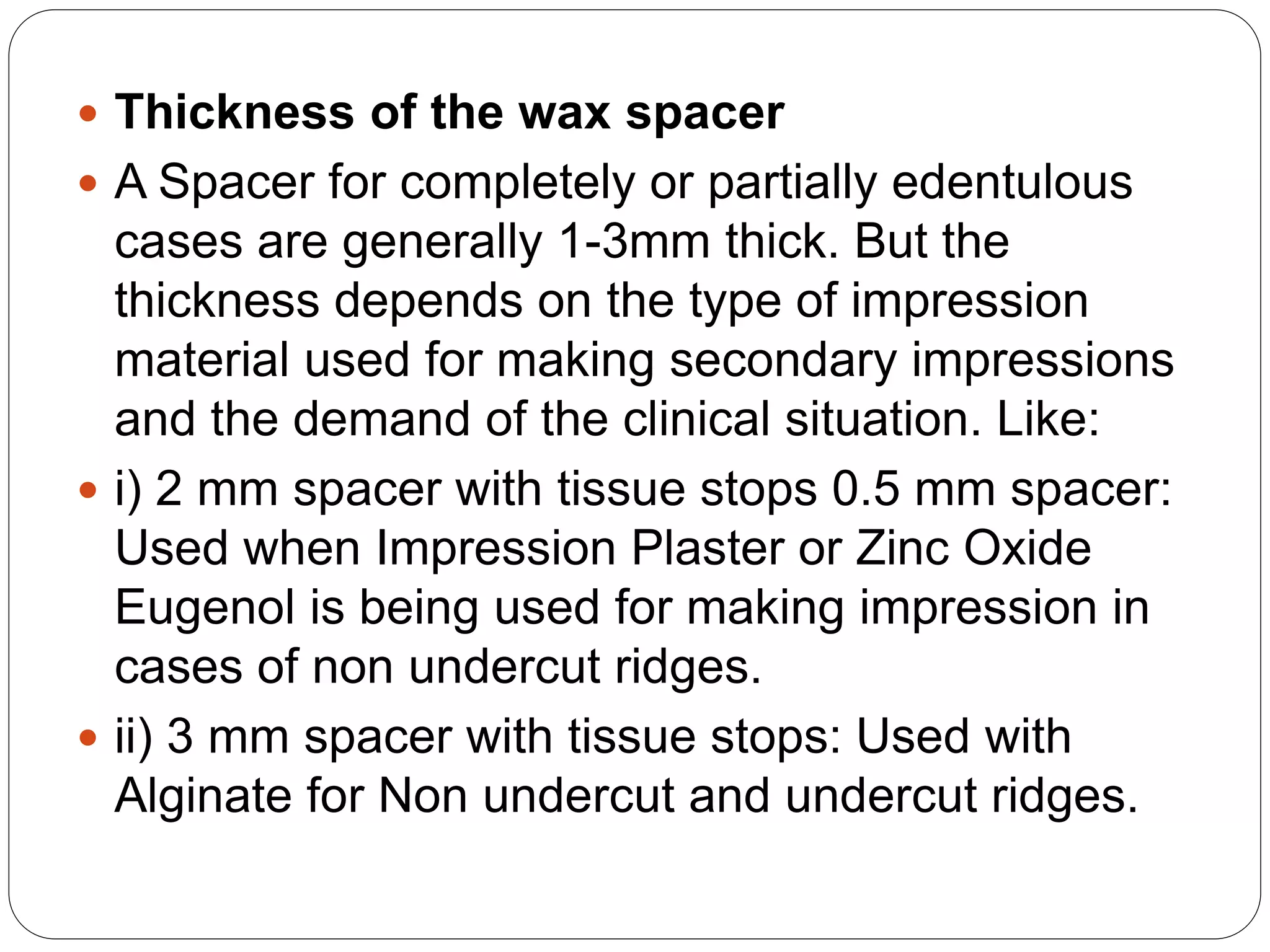  Thickness of the wax spacer
 A Spacer for completely or partially edentulous
cases are generally 1-3mm thick. But the
thickness depends on the type of impression
material used for making secondary impressions
and the demand of the clinical situation. Like:
 i) 2 mm spacer with tissue stops 0.5 mm spacer:
Used when Impression Plaster or Zinc Oxide
Eugenol is being used for making impression in
cases of non undercut ridges.
 ii) 3 mm spacer with tissue stops: Used with
Alginate for Non undercut and undercut ridges.
 