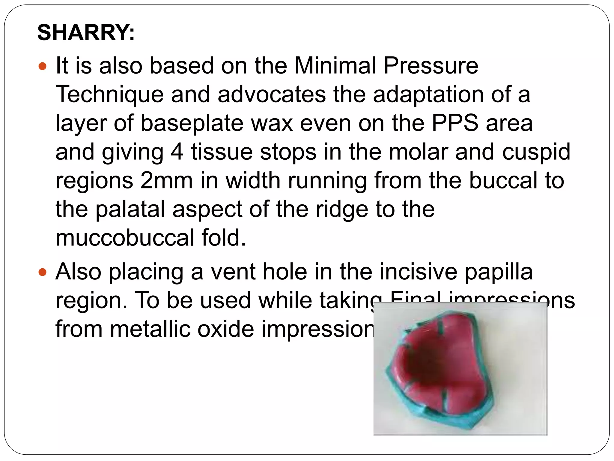 SHARRY:
 It is also based on the Minimal Pressure
Technique and advocates the adaptation of a
layer of baseplate wax even on the PPS area
and giving 4 tissue stops in the molar and cuspid
regions 2mm in width running from the buccal to
the palatal aspect of the ridge to the
muccobuccal fold.
 Also placing a vent hole in the incisive papilla
region. To be used while taking Final impressions
from metallic oxide impression materials
 