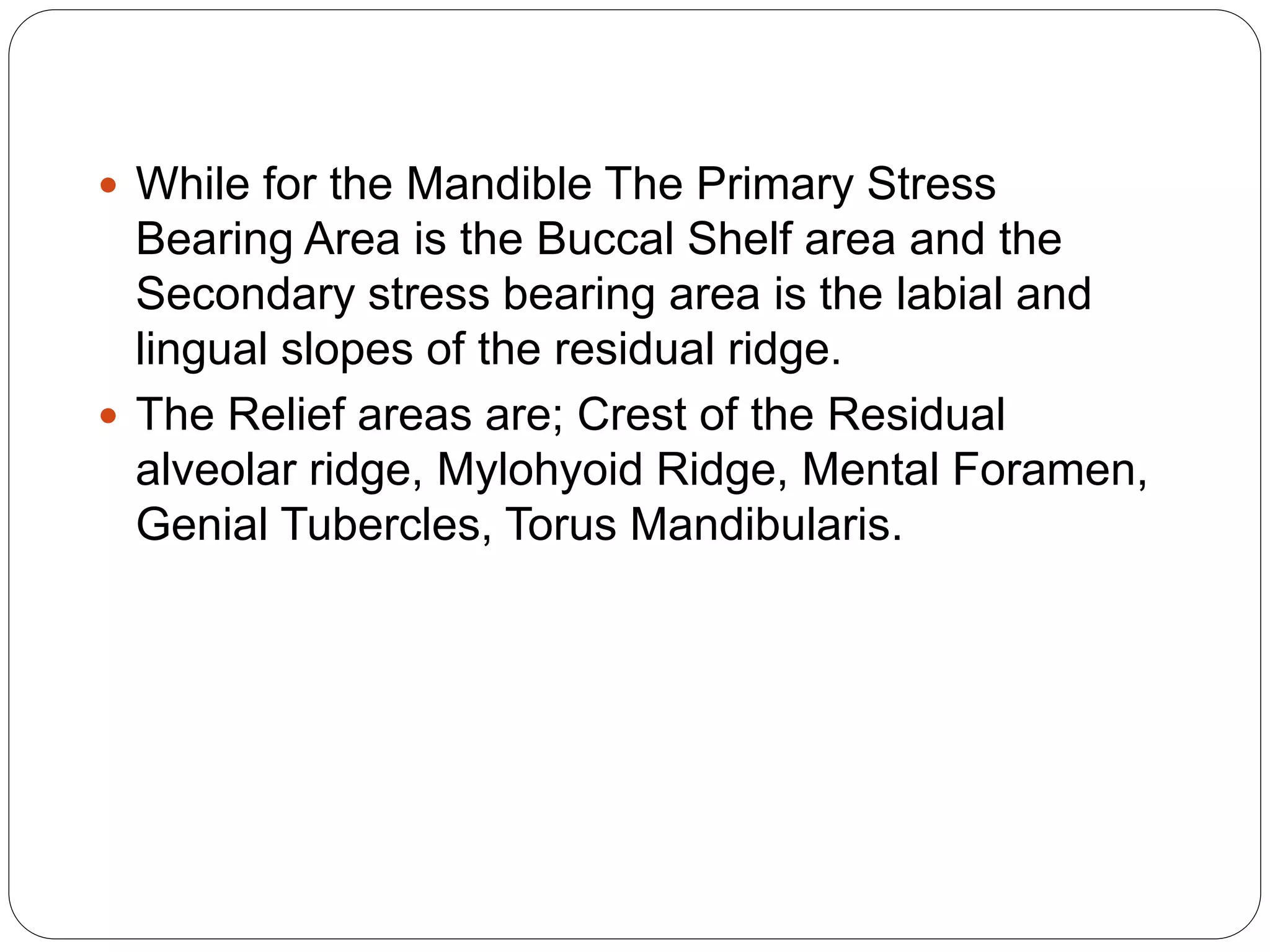  While for the Mandible The Primary Stress
Bearing Area is the Buccal Shelf area and the
Secondary stress bearing area is the labial and
lingual slopes of the residual ridge.
 The Relief areas are; Crest of the Residual
alveolar ridge, Mylohyoid Ridge, Mental Foramen,
Genial Tubercles, Torus Mandibularis.
 