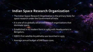 Indian Space Research Organization
• The Indian Space Research Organization is the primary body for
space research under the Government of India.
• It is one of six globally advanced research organizations that
dominate space.
• Established in its modern form in 1969 with Headquarters in
Bengaluru.
• ISRO’s first satellite Aryabhatta was launched in 1975.
• Average annual budget of INR 6000 crore.
 