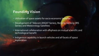 Founding Vision
• Utilization of space assets for socio-economic benefits
• Development of Telecom (INSAT Series), Remote-Sensing (IRS
Series) and Meteorology Satellites
• International collaboration with emphasis on mutual scientific and
technological benefit
• Indigenous capability in launch vehicles and all facets of space
exploration
 