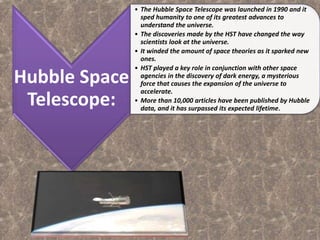 Hubble Space
Telescope:
• The Hubble Space Telescope was launched in 1990 and it
sped humanity to one of its greatest advances to
understand the universe.
• The discoveries made by the HST have changed the way
scientists look at the universe.
• It winded the amount of space theories as it sparked new
ones.
• HST played a key role in conjunction with other space
agencies in the discovery of dark energy, a mysterious
force that causes the expansion of the universe to
accelerate.
• More than 10,000 articles have been published by Hubble
data, and it has surpassed its expected lifetime.
 